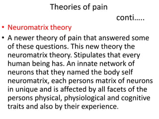 Theories of pain 
conti….. 
• Neuromatrix theory 
• A newer theory of pain that answered some 
of these questions. This new theory the 
neuromatrix theory. Stipulates that every 
human being has. An innate network of 
neurons that they named the body self 
neuromatrix, each persons matrix of neurons 
in unique and is affected by all facets of the 
persons physical, physiological and cognitive 
traits and also by their experience. 
 