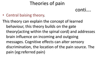 Theories of pain 
conti…. 
• Central baising theory. 
This theory can explain the concept of learned 
behaviour, this theory builds on the gate 
theory(acting within the spinal cord) and addresses 
brain influence on incoming and outgoing 
messages. Cognitive effects can alter sensory 
discrimination, the location of the pain source. The 
pain (eg:referred pain) 
 