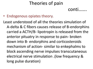 Theories of pain 
conti……. 
• Endogenous opiates theory. 
Least understood of all the theories simulation of 
A-delta & C fibers causes release of B-endorphins 
carried a ACTH/B- lipotropin is released from the 
anterior pituatry in response to pain- broken 
down into B- endorphins and corticosteroids 
mechanism of action- similar to enkephalms to 
block ascending nerve impulses transcutaneous 
electrical nerve stimulation .(low frequency & 
long pulse duration) 
 