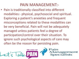 PAIN MANAGEMENT:- 
• Pain is traditionally classified into different 
modalities:- physical, psychosocial and spiritual. 
Exploring a patient‘s anxieties and frequent 
misconceptions related to these modalities can 
be very beneficial. Pain will not be adequately 
managed unless patients feel a degree of 
participation/control over their situation. To 
ignore such psychological aspects of care may 
often be the reason for persisting pain. 
 