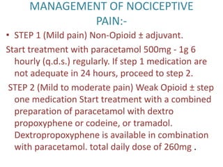 MANAGEMENT OF NOCICEPTIVE 
PAIN:- 
• STEP 1 (Mild pain) Non-Opioid ± adjuvant. 
Start treatment with paracetamol 500mg - 1g 6 
hourly (q.d.s.) regularly. If step 1 medication are 
not adequate in 24 hours, proceed to step 2. 
STEP 2 (Mild to moderate pain) Weak Opioid ± step 
one medication Start treatment with a combined 
preparation of paracetamol with dextro 
propoxyphene or codeine, or tramadol. 
Dextropropoxyphene is available in combination 
with paracetamol. total daily dose of 260mg . 
 