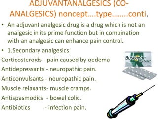 ADJUVANTANALGESICS (CO-ANALGESICS) 
noncept….type……..conti. 
• An adjuvant analgesic drug is a drug which is not an 
analgesic in its prime function but in combination 
with an analgesic can enhance pain control. 
• 1.Secondary analgesics: 
Corticosteroids - pain caused by oedema 
Antidepressants - neuropathic pain. 
Anticonvulsants - neuropathic pain. 
Muscle relaxants- muscle cramps. 
Antispasmodics - bowel colic. 
Antibiotics - infection pain. 
 