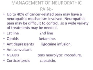 MANAGEMENT OF NEUROPATHIC 
PAIN:- 
• Up to 40% of cancer-related pain may have a 
neuropathic mechanism involved. Neuropathic 
pain may be difficult to control, so a wide variety 
of treatments may be needed. 
• 1st line 2nd line 
• Opoids ketamine. 
• Antidepressants ligocaine infusion. 
• Anticonvulsant 
• NSAIDs tens neurolytic Procedure. 
• Corticosteroid capsaicin. 
 