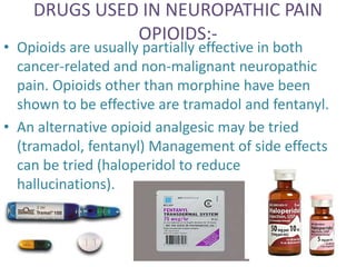 DRUGS USED IN NEUROPATHIC PAIN 
OPIOIDS:- 
• Opioids are usually partially effective in both 
cancer-related and non-malignant neuropathic 
pain. Opioids other than morphine have been 
shown to be effective are tramadol and fentanyl. 
• An alternative opioid analgesic may be tried 
(tramadol, fentanyl) Management of side effects 
can be tried (haloperidol to reduce 
hallucinations). 
 