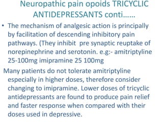 Neuropathic pain opoids TRICYCLIC 
ANTIDEPRESSANTS conti…… 
• The mechanism of analgesic action is principally 
by facilitation of descending inhibitory pain 
pathways. (They inhibit pre synaptic reuptake of 
norepinephrine and serotonin. e.g:- amitriptyline 
25-100mg imipramine 25 100mg 
Many patients do not tolerate amitriptyline 
especially in higher doses, therefore consider 
changing to imipramine. Lower doses of tricyclic 
antidepressants are found to produce pain relief 
and faster response when compared with their 
doses used in depressive. 
 