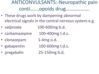 ANTICONVULSANTS:-Neuropathic pain 
conti…….opoids drug………………. 
• These drugs work by dampening abnormal 
electrical signals in the central nervous system e.g. 
• valproate 100-600mg b.d. 
• carbamazepine 100-400mg t.d.s. 
• clonazepam 1-4mg o.d. 
• gabapentin 100-600mg t.d.s. 
• pregabalin 25-150mg b.d. 
 
