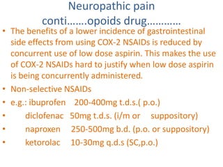 Neuropathic pain 
conti…….opoids drug………… 
• The benefits of a lower incidence of gastrointestinal 
side effects from using COX-2 NSAIDs is reduced by 
concurrent use of low dose aspirin. This makes the use 
of COX-2 NSAIDs hard to justify when low dose aspirin 
is being concurrently administered. 
• Non-selective NSAIDs 
• e.g.: ibuprofen 200-400mg t.d.s.( p.o.) 
• diclofenac 50mg t.d.s. (i/m or suppository) 
• naproxen 250-500mg b.d. (p.o. or suppository) 
• ketorolac 10-30mg q.d.s (SC,p.o.) 
 