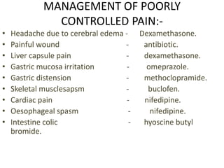 MANAGEMENT OF POORLY 
CONTROLLED PAIN:- 
• Headache due to cerebral edema - Dexamethasone. 
• Painful wound - antibiotic. 
• Liver capsule pain - dexamethasone. 
• Gastric mucosa irritation - omeprazole. 
• Gastric distension - methoclopramide. 
• Skeletal musclesapsm - buclofen. 
• Cardiac pain - nifedipine. 
• Oesophageal spasm - nifedipine. 
• Intestine colic - hyoscine butyl 
bromide. 
 