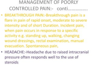 MANAGEMENT OF POORLY 
CONTROLLED PAIN:- conti……………. 
• BREAKTHROUGH PAIN:-Breakthrough pain is a 
flare in pain of rapid onset, moderate to severe 
intensity and of short Duration. Incident pain, 
when pain occurs in response to a specific 
activity e.g. standing up, walking, changing 
wound dressings, rectal examination, manual 
evacuation. Spontaneous pain, 
• HEADACHE:-Headache due to raised intracranial 
pressure often responds well to the use of 
steroids 
 