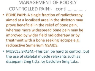 MANAGEMENT OF POORLY 
CONTROLLED PAIN:- conti……………. 
• BONE PAIN:-A single fraction of radiotherapy 
aimed at a localised area in the skeleton may 
prove beneficial in the relief of bone pain, 
whereas more widespread bone pain may be 
improved by wider field radiotherapy or by 
treatment with a bone seeking isotope e.g. 
radioactive Sumarium NSAIDS. 
• MUSCLE SPASM:-This can be hard to control, but 
the use of skeletal muscle relaxants such as 
diazepam 2mg t.d.s. or baclofen 5mg t.d.s. 
 