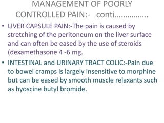 MANAGEMENT OF POORLY 
CONTROLLED PAIN:- conti……………. 
• LIVER CAPSULE PAIN:-The pain is caused by 
stretching of the peritoneum on the liver surface 
and can often be eased by the use of steroids 
(dexamethasone 4 -6 mg. 
• INTESTINAL and URINARY TRACT COLIC:-Pain due 
to bowel cramps is largely insensitive to morphine 
but can be eased by smooth muscle relaxants such 
as hyoscine butyl bromide. 
 