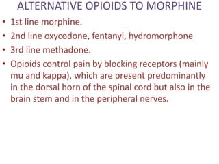 ALTERNATIVE OPIOIDS TO MORPHINE 
• 1st line morphine. 
• 2nd line oxycodone, fentanyl, hydromorphone 
• 3rd line methadone. 
• Opioids control pain by blocking receptors (mainly 
mu and kappa), which are present predominantly 
in the dorsal horn of the spinal cord but also in the 
brain stem and in the peripheral nerves. 
 