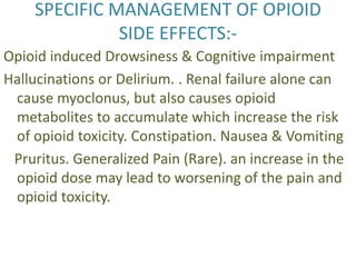 SPECIFIC MANAGEMENT OF OPIOID 
SIDE EFFECTS:- 
Opioid induced Drowsiness & Cognitive impairment 
Hallucinations or Delirium. . Renal failure alone can 
cause myoclonus, but also causes opioid 
metabolites to accumulate which increase the risk 
of opioid toxicity. Constipation. Nausea & Vomiting 
Pruritus. Generalized Pain (Rare). an increase in the 
opioid dose may lead to worsening of the pain and 
opioid toxicity. 
 
