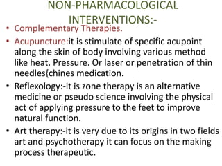 NON-PHARMACOLOGICAL 
INTERVENTIONS:- 
• Complementary Therapies. 
• Acupuncture:it is stimulate of specific acupoint 
along the skin of body involving various method 
like heat. Pressure. Or laser or penetration of thin 
needles{chines medication. 
• Reflexology:-it is zone therapy is an alternative 
medicine or pseudo science involving the physical 
act of applying pressure to the feet to improve 
natural function. 
• Art therapy:-it is very due to its origins in two fields 
art and psychotherapy it can focus on the making 
process therapeutic. 
 