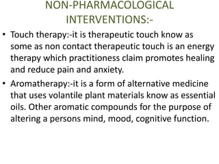 NON-PHARMACOLOGICAL 
INTERVENTIONS:- 
• Touch therapy:-it is therapeutic touch know as 
some as non contact therapeutic touch is an energy 
therapy which practitioness claim promotes healing 
and reduce pain and anxiety. 
• Aromatherapy:-it is a form of alternative medicine 
that uses volantile plant materials know as essential 
oils. Other aromatic compounds for the purpose of 
altering a persons mind, mood, cognitive function. 
 