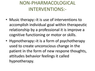 NON-PHARMACOLOGICAL 
INTERVENTIONS:- 
• Music therapy:-it is use of interventions to 
accomplish individual goal within therapeutic 
relationship by a professional it is improve a 
cognitive functioning or motor or skills. 
• Hypnotherapy:-it is a form of psychotherapy 
used to create unconscious change in the 
patient in the form of new respone thoughts, 
attitudes behavior feelings it called 
hypnotherapy. 
 