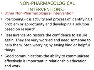 NON-PHARMACOLOGICAL 
INTERVENTIONS:- 
• Other Non-Pharmacological Intervention. 
• Positioning:-it is activity and process of identifying a 
problem or approtunity and developing a solution 
based on research. 
• Reassurance:-to restore the confidence to assure 
again. They are very worried and need someone to 
help them. Stop worrying by saying kind or helpful 
things. 
• Good communication:-the ability to communicate 
effectively is important in relationship education 
and work . 
 