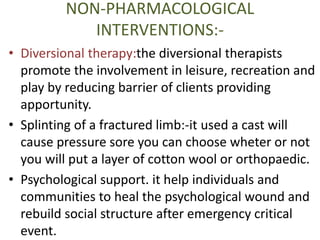 NON-PHARMACOLOGICAL 
INTERVENTIONS:- 
• Diversional therapy:the diversional therapists 
promote the involvement in leisure, recreation and 
play by reducing barrier of clients providing 
apportunity. 
• Splinting of a fractured limb:-it used a cast will 
cause pressure sore you can choose wheter or not 
you will put a layer of cotton wool or orthopaedic. 
• Psychological support. it help individuals and 
communities to heal the psychological wound and 
rebuild social structure after emergency critical 
event. 
 