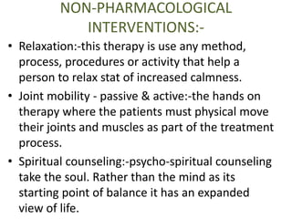 NON-PHARMACOLOGICAL 
INTERVENTIONS:- 
• Relaxation:-this therapy is use any method, 
process, procedures or activity that help a 
person to relax stat of increased calmness. 
• Joint mobility - passive & active:-the hands on 
therapy where the patients must physical move 
their joints and muscles as part of the treatment 
process. 
• Spiritual counseling:-psycho-spiritual counseling 
take the soul. Rather than the mind as its 
starting point of balance it has an expanded 
view of life. 
 
