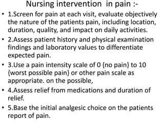 Nursing intervention in pain :- 
• 1.Screen for pain at each visit, evaluate objectively 
the nature of the patients pain, including location, 
duration, quality, and impact on daily activities. 
• 2.Assess patient history and physical examination 
findings and laboratory values to differentiate 
expected pain. 
• 3.Use a pain intensity scale of 0 {no pain} to 10 
{worst possible pain} or other pain scale as 
appropriate. on the possible, 
• 4.Assess relief from medications and duration of 
relief. 
• 5.Base the initial analgesic choice on the patients 
report of pain. 
 