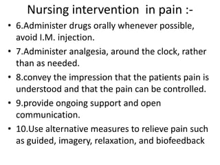 Nursing intervention in pain :- 
• 6.Administer drugs orally whenever possible, 
avoid I.M. injection. 
• 7.Administer analgesia, around the clock, rather 
than as needed. 
• 8.convey the impression that the patients pain is 
understood and that the pain can be controlled. 
• 9.provide ongoing support and open 
communication. 
• 10.Use alternative measures to relieve pain such 
as guided, imagery, relaxation, and biofeedback 
 