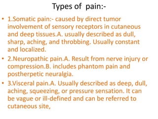 Types of pain:- 
• 1.Somatic pain:- caused by direct tumor 
involvement of sensory receptors in cutaneous 
and deep tissues.A. usually described as dull, 
sharp, aching, and throbbing. Usually constant 
and localized. 
• 2.Neuropathic pain.A. Result from nerve injury or 
compression.B. includes phantom pain and 
postherpetic neuralgia. 
• 3.Visceral pain.A. Usually described as deep, dull, 
aching, squeezing, or pressure sensation. It can 
be vague or ill-defined and can be referred to 
cutaneous site, 
 