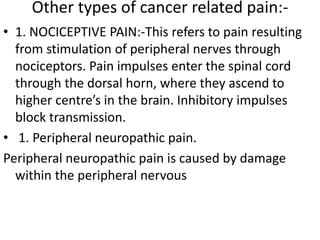 Other types of cancer related pain:- 
• 1. NOCICEPTIVE PAIN:-This refers to pain resulting 
from stimulation of peripheral nerves through 
nociceptors. Pain impulses enter the spinal cord 
through the dorsal horn, where they ascend to 
higher centre’s in the brain. Inhibitory impulses 
block transmission. 
• 1. Peripheral neuropathic pain. 
Peripheral neuropathic pain is caused by damage 
within the peripheral nervous 
 