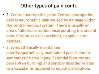 Other types of pain conti.. 
• 2. Central neuropathic pain:-Central neuropathic 
pain is neuropathic pain caused by damage within 
the central nervous system. There is usually an 
area of altered sensation incorporating the area of 
pain. Cerebrovascular accident, or spinal cord 
damage. 
• 3. Sympathetically maintained 
pain:Sympathetically maintained pain is due to 
sympathetic nerve injury. Essential features are 
pain (often burning) and sensory disorder related 
to a vascular as opposed to neural distribution. 
 
