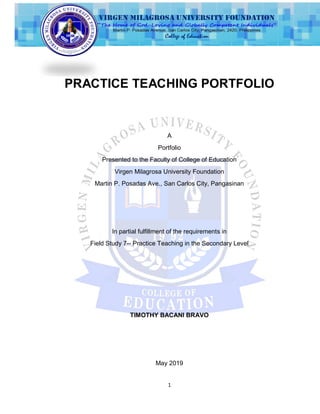 1
PRACTICE TEACHING PORTFOLIO
A
Portfolio
Presented to the Faculty of College of Education
Virgen Milagrosa University Foundation
Martin P. Posadas Ave., San Carlos City, Pangasinan
In partial fulfillment of the requirements in
Field Study 7-- Practice Teaching in the Secondary Level
TIMOTHY BACANI BRAVO
May 2019
 