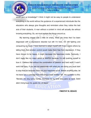 10
would give us knowledge? I think it might not be easy to people to understand
everything in the world without the guidance of a experienced individuals like the
educators who always give thoughts and reminders when they notice the bad
acts of their students. A man without a content in mind will actually die without
knowing everything. So, we must explore the things around us.
My learning stages was a little bit shaky, there are times that I‟ve been
diagnosed with a depressive disorder but still I‟m here, I‟m still fighting and
conquering my fears. I have learned to adapt myself with it and inspire others by
telling them that emotion control would make them free from depression. If they
have chosen to be happy, it might decrease the heaviness inside. Seriously, I
don‟t really like my major which is MAPEH because I‟m still pushing myself to
love it. I believe that without the combination of passion and hard work, it won‟t
work that easy. If you are not passionate with what you are doing you must start
to stop that job because that‟s not your happiness at all. Before anything else, let
me leave you a passage from Bob Ong‟s book entitled “56”, the quotation is this:
“Banatin mo ang iyong mundo. Gumawa ka ng hindi lang para sa sarili. Dahil
alam mong kaya mo, gusto mo, at dapat.”
-TIMOTHY B. BRAVO
 