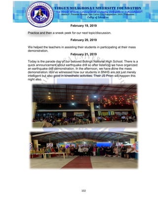 102
February 19, 2019
Practice and then a sneek peek for our next topic/discussion.
February 20, 2019
We helped the teachers in assisting their students in participating at their mass
demonstration.
February 21, 2019
Today is the parade day of our beloved Bolingit National High School. There is a
quick announcement about earthquake drill so after listening we have organized
an earthquake drill demonstration. In the afternoon, we have done the mass
demonstration. We‟ve witnessed how our students in BNHS are not just merely
intelligent but also good in kinesthetic activities. Their JS Prom will happen this
night also.
 