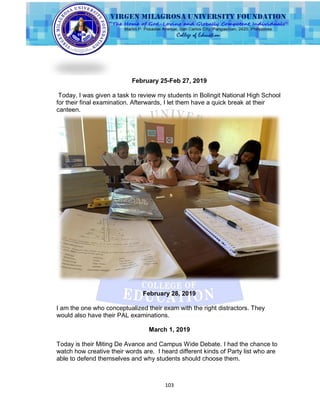103
February 25-Feb 27, 2019
Today, I was given a task to review my students in Bolingit National High School
for their final examination. Afterwards, I let them have a quick break at their
canteen.
February 28, 2019
I am the one who conceptualized their exam with the right distractors. They
would also have their PAL examinations.
March 1, 2019
Today is their Miting De Avance and Campus Wide Debate. I had the chance to
watch how creative their words are. I heard different kinds of Party list who are
able to defend themselves and why students should choose them.
 