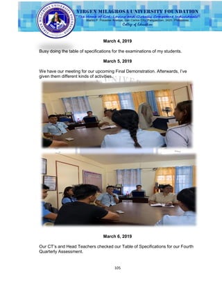 105
March 4, 2019
Busy doing the table of specifications for the examinations of my students.
March 5, 2019
We have our meeting for our upcoming Final Demonstration. Afterwards, I‟ve
given them different kinds of activities.
March 6, 2019
Our CT‟s and Head Teachers checked our Table of Specifications for our Fourth
Quarterly Assessment.
 