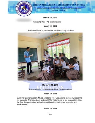 106
March 7-8, 2019
Checking their PAL examinations
March 11, 2019
Had the chance to discuss our last topic to my students.
March 12-13, 2019
Preparation for our Upcoming Final Demonstrations.
March 14, 2019
Our Final Demonstration. Mixed emotions yet I was able to deliver my lesson to
my students. Thanking them and my CT for helping me to my preparation. After
the final demonstration, we had our deliberation stating our strengths and
weaknesses.
March 15, 2019
 