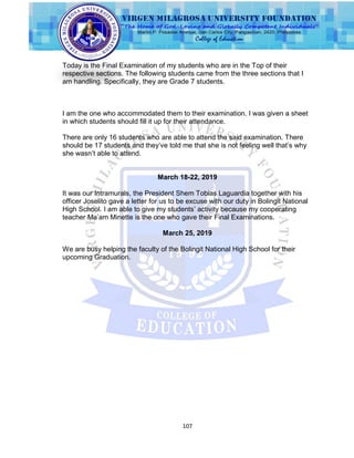 107
Today is the Final Examination of my students who are in the Top of their
respective sections. The following students came from the three sections that I
am handling. Specifically, they are Grade 7 students.
I am the one who accommodated them to their examination. I was given a sheet
in which students should fill it up for their attendance.
There are only 16 students who are able to attend the said examination. There
should be 17 students and they‟ve told me that she is not feeling well that‟s why
she wasn‟t able to attend.
March 18-22, 2019
It was our Intramurals, the President Shem Tobias Laguardia together with his
officer Joselito gave a letter for us to be excuse with our duty in Bolingit National
High School. I am able to give my students‟ activity because my cooperating
teacher Ma‟am Minette is the one who gave their Final Examinations.
March 25, 2019
We are busy helping the faculty of the Bolingit National High School for their
upcoming Graduation.
 