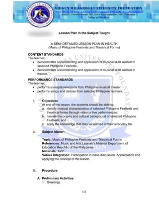 111
Lesson Plan in the Subject Taught
A SEMI-DETAILED LESSON PLAN IN HEALTH
(Music of Philippine Festivals and Theatrical Forms)
CONTENT STANDARDS
The learner:
 demonstrates understanding and application of musical skills related to
selected Philippine Festivals.
 demonstrates understanding and application of musical skills related to
theater.
PERFORMANCE STANDARDS
The learner:
 performs excerpts/selections from Philippine musical theater
 performs songs and dances from selected Philippine festivals.
I. Objectives
At end of the lesson, the students should be able to;
a. identify musical characteristics of selected Philippine Festivals and
theatrical forms through video or live performances;
b. narrate the origins and cultural background of selected Philippine
Festivals; and
c. apply the knowledge that they‟ve learned in their everyday life.
II. Subject Matter:
Topic: Music of Philippine Festivals and Theatrical Forms
References: Music and Arts Learner‟s Material Department of
Education Republic of the Philippines
Materials: AVP
Values Integration: Participation in class discussion. Appreciation and
applying the concept of the lesson.
III. Procedure
A. Preliminary Activities
1. Greetings
 