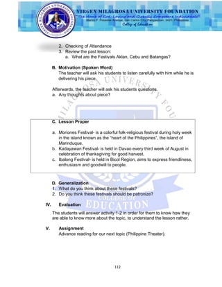 112
2. Checking of Attendance
3. Review the past lesson:
a. What are the Festivals Aklan, Cebu and Batangas?
B. Motivation (Spoken Word)
The teacher will ask his students to listen carefully with him while he is
delivering his piece.
Afterwards, the teacher will ask his students questions.
a. Any thoughts about piece?
C. Lesson Proper
a. Moriones Festival- is a colorful folk-religious festival during holy week
in the island known as the “heart of the Philippines”, the island of
Marinduque.
b. Kadayawan Festival- is held in Davao every third week of August in
celebration of thanksgiving for good harvest.
c. Ibalong Festival- is held in Bicol Region, aims to express friendliness,
enthusiasm and goodwill to people.
D. Generalization
1. What do you think about these festivals?
2. Do you think these festivals should be patronize?
IV. Evaluation
The students will answer activity 1-2 in order for them to know how they
are able to know more about the topic, to understand the lesson rather.
V. Assignment
Advance reading for our next topic (Philippine Theater).
 