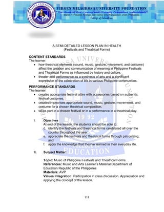 113
A SEMI-DETAILED LESSON PLAN IN HEALTH
(Festivals and Theatrical Forms)
CONTENT STANDARDS
The learner:
 how theatrical elements (sound, music, gesture, movement, and costume)
affect the creation and communication of meaning in Philippine Festivals
and Theatrical Forms as influenced by history and culture.
 theater and performance as a synthesis of arts and a significant
expression of the celebration of life in various Philippine communities.
PERFORMANCE STANDARDS
The learner:
 creates appropriate festival attire with accessories based on authentic
festival costumes.
 creates/improvises appropriate sound, music, gesture, movements, and
costume for a chosen theatrical composition.
 takes part in a chosen festival or in a performance in a theatrical play.
I. Objectives
At end of the lesson, the students should be able to;
d. identify the festivals and theatrical forms celebrated all over the
country throughout the year;
e. appreciate the festivals and theatrical forms through patronizing;
and
f. apply the knowledge that they‟ve learned in their everyday life.
II. Subject Matter:
Topic: Music of Philippine Festivals and Theatrical Forms
References: Music and Arts Learner‟s Material Department of
Education Republic of the Philippines
Materials: AVP
Values Integration: Participation in class discussion. Appreciation and
applying the concept of the lesson.
 