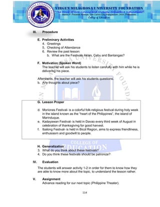 114
III. Procedure
E. Preliminary Activities
4. Greetings
5. Checking of Attendance
6. Review the past lesson:
b. What are the Festivals Aklan, Cebu and Bantangas?
F. Motivation (Spoken Word)
The teacher will ask his students to listen carefully with him while he is
delivering his piece.
Afterwards, the teacher will ask his students questions.
b. Any thoughts about piece?
G. Lesson Proper
d. Moriones Festival- is a colorful folk-religious festival during holy week
in the island known as the “heart of the Philippines”, the island of
Marinduque.
e. Kadayawan Festival- is held in Davao every third week of August in
celebration of thanksgiving for good harvest.
f. Ibalong Festival- is held in Bicol Region, aims to express friendliness,
enthusiasm and goodwill to people.
H. Generalization
3. What do you think about these festivals?
4. Do you think these festivals should be patronize?
IV. Evaluation
The students will answer activity 1-2 in order for them to know how they
are able to know more about the topic, to understand the lesson rather.
V. Assignment
Advance reading for our next topic (Philippine Theater).
 