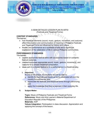 115
A SEMI-DETAILED LESSON PLAN IN ARTD
(Festivals and Theatrical Forms)
CONTENT STANDARDS
The learner:
 how theatrical elements (sound, music, gesture, movement, and costume)
affect the creation and communication of meaning in Philippine Festivals
and Theatrical Forms as influenced by history and culture.
 theater and performance as a synthesis of arts and a significant
expression of the celebration of life in various Philippine communities.
PERFORMANCE STANDARDS
The learner:
 creates appropriate festival attire with accessories based on authentic
festival costumes.
 creates/improvises appropriate sound, music, gesture, movements, and
costume for a chosen theatrical composition.
 takes part in a chosen festival or in a performance in a theatrical play.
I. Objectives
At end of the lesson, the students should be able to;
g. identify the festivals and theatrical forms celebrated all over the
country throughout the year;
h. appreciate the festivals and theatrical forms through patronizing;
and
i. apply the knowledge that they‟ve learned in their everyday life.
II. Subject Matter:
Topic: Music of Philippine Festivals and Theatrical Forms
References: Music and Arts Learner‟s Material Department of
Education Republic of the Philippines
Materials: AVP
Values Integration: Participation in class discussion. Appreciation and
applying the concept of the lesson.
 
