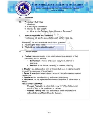 116
III. Procedure
IV. Preliminary Activities
7. Greetings
8. Checking of Attendance
9. Review the past lesson:
c. What are the Festivals Aklan, Cebu and Bantangas?
V. Motivation (Watch Mo, Say Mo?)
The teacher will ask his students to watch a short video clip.
Afterwards, the teacher will ask his students questions.
c. Any thoughts about video?
d. What did you notice about the video?
VI. Lesson Proper
g. Festival- isa acommunity event celebrating unique aspects of that
community and its tradition.
 Enthusiasm- intense and eager enjoyment, interest or
approval.
 Fertility- is the natural capability to produce offspring.
b. Theater- is a collaborative form of fine art that uses live performers to
present the experience of a real event.
c. Dance drama- is conveyed dance movement sometimes accompanied
by dialogue.
d. Spectacle- is a visually striking performance or display.
e. Proportion –is the agreeable or harmonious relation of parts within a
whole.
RELIGIOUS FESTIVALS
 Pahiyas Festivals- is celebrated every 15th
of the hot summer
month of May in the quiet town of Lucban.
 Obando Fertility Rite- is a dance ritual and Catholic festival
celebrated every May in Obando, Bulacan.
 