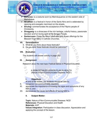 117
VII. Generalization
5. What do you think about these festivals?
6. Do you think these festivals should be patronize?
VIII. Evaluation
The students will answer activity in page 252.
IX. Assignment
Research about the next topic Festival Dance in Physical Education.
A SEMI-DETAILED LESSON PLAN IN HEALTH
(Nature of Non-Communicable Diseases „NCD‟)
I. Objectives
At end of the lesson, the students should be able to;
X. recognize non-communicable diseases;
XI. appreciate the importance of knowing the signs and symptoms of any
NDC‟s; and
XII. demonstrate the cause and effects of having NDC‟s.
II. Subject Matter:
Topic: Nature of Non-Communicable Diseases „NCD‟
References: Physical Education and Health
Materials: AVP
Values Integration: Participation in class discussion. Appreciation and
applying the concept of the lesson.
 Moriones- is a costume worn by Marinduquenos on the western side of
Marinduque.
 Ati-atihan- is a festival in honor of the Santo Nino and is celebrated by
rejoicing and energetic merriment on the streets.
 Sinulog- commemorates the acceptance of the Filipino people of
Christianity.
 Dinagyang- is a showcase of the rich heritage, colorful history, passionate
devotion and fun loving spirit of the Ilonggo People.
 Santacruzan- Flores De Mayo celebrated with flower offerings for the
Blessed Virgin Mary in Catholic Churches.
 