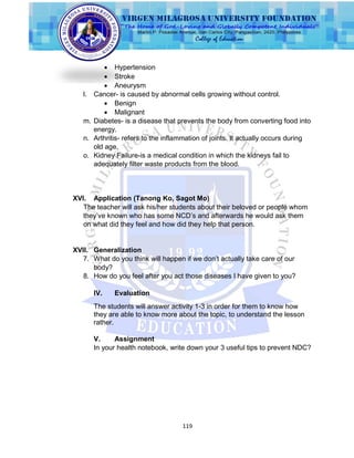 119
 Hypertension
 Stroke
 Aneurysm
l. Cancer- is caused by abnormal cells growing without control.
 Benign
 Malignant
m. Diabetes- is a disease that prevents the body from converting food into
energy.
n. Arthritis- refers to the inflammation of joints. It actually occurs during
old age.
o. Kidney Failure-is a medical condition in which the kidneys fail to
adequately filter waste products from the blood.
XVI. Application (Tanong Ko, Sagot Mo)
The teacher will ask his/her students about their beloved or people whom
they‟ve known who has some NCD‟s and afterwards he would ask them
on what did they feel and how did they help that person.
XVII. Generalization
7. What do you think will happen if we don‟t actually take care of our
body?
8. How do you feel after you act those diseases I have given to you?
IV. Evaluation
The students will answer activity 1-3 in order for them to know how
they are able to know more about the topic, to understand the lesson
rather.
V. Assignment
In your health notebook, write down your 3 useful tips to prevent NDC?
 