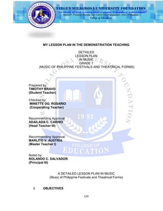 120
MY LESSON PLAN IN THE DEMONSTRATION TEACHING
DETAILED
LESSON PLAN
IN MUSIC
GRADE 7
(MUSIC OF PHILIPPINE FESTIVALS AND THEATRICAL FORMS)
Prepared by:
TIMOTHY BRAVO
(Student Teacher)
Checked by:
MINETTE DG. ROSARIO
(Cooperating Teacher)
Recommending Approval:
ADAILADA C. CARINO
(Head Teacher III)
Recommending Approval:
MARLITO V. AUSTRIA
(Master Teacher I)
Noted by:
ROLANDO C. SALVADOR
(Principal III)
A DETAILED LESSON PLAN IN MUSIC
(Music of Philippine Festivals and Theatrical Forms)
I. OBJECTIVES
 