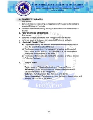 121
A. CONTENT STANDARDS
The learner:
 demonstrates understanding and application of musical skills related to
selected Philippine Festivals.
 demonstrates understanding and application of musical skills related to
theater.
B. PERFORMANCE STANDARDS
The learner:
 performs excerpts/selections from Philippine musical theater
 performs songs and dances from selected Philippine festivals.
C. LEARNING COMPETENCY
a) The learner identify the festivals and theatrical forms celebrated all
over the country throughout the year
b) The learner research on the history of the festival and theatrical
composition and its evolution, and describe how the townspeople
participate and contribute to the event.
c) The learner identifies the elements and principles of arts as seen in
Philippine Festivals.
II. Subject Matter
Topic: Music of Philippine Festivals and Theatrical Forms
References: Music and Arts Learner‟s Material Department of
Education Republic of the Philippines
Materials: AVP, Explosion Box, Tarpapel, and Candle
Values Integration: Participation in class discussion. Appreciation and
applying the concept of the lesson.
 