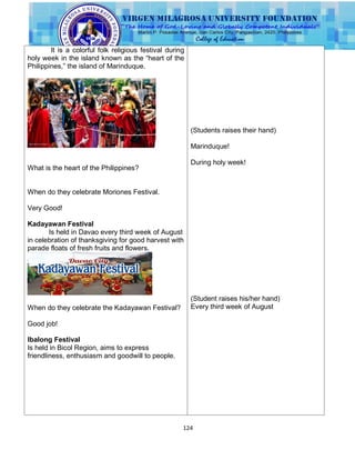 124
It is a colorful folk religious festival during
holy week in the island known as the “heart of the
Philippines,” the island of Marinduque.
What is the heart of the Philippines?
When do they celebrate Moriones Festival.
Very Good!
Kadayawan Festival
Is held in Davao every third week of August
in celebration of thanksgiving for good harvest with
parade floats of fresh fruits and flowers.
When do they celebrate the Kadayawan Festival?
Good job!
Ibalong Festival
Is held in Bicol Region, aims to express
friendliness, enthusiasm and goodwill to people.
(Students raises their hand)
Marinduque!
During holy week!
(Student raises his/her hand)
Every third week of August
 