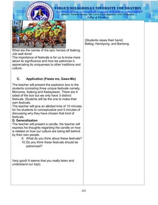 125
What are the names of the epic heroes of Ibalong.
Job well done!
The importance of festivals is for us to know more
about its significance and how we patronize it,
appreciating its uniqueness to other traditions and
culture.
C. Application (Fiesta mo, Gawa Mo)
The teacher will present the explosion box to the
students consisting three unique festivals namely,
Moriones, Ibalong and Kadayawan. There are 4
sided of the box but we only have 3 distinct
festivals. Students will be the one to make their
own festivals.
The teacher will give an allotted time of 10 minutes
for his students to conceptualize and 5 minutes of
discussing why they have chosen that kind of
festivals.
D. Generalization
The teacher will present a candle, the teacher will
express his thoughts regarding the candle on how
is related on how our culture are being left behind
by their own people.
9. What do you think about these festivals?
10.Do you think these festivals should be
patronized?
Very good! It seems that you really listen and
understand our topic.
(Students raises their hand)
Baltog, Handyong, and Bantong.
 