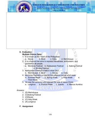 126
E. Evaluation
Multiple Choice (5pts)
1. It is known as the “heart of the Philippines”
a. Davao b. Bicol c. Cebu d. Marinduque
2. It is a festival that aims to express friendliness, enthusiasm, and
goodwill to all people.
a. Moriones Festival b. Kadayawan Festival c. Ibalong Festival
d. Sinulog Festival
3. Kadayawan Festival is held in what City?
a. Marinduque b. Bicol c. Davao e. Cebu
4. Moriones Festival is a colorful folk-religious during what week
a. Summer Week b. Spring Week c. Holy Week e.
Third Week
5. He was the centurion who pierced the side of Jesus Christ.
a. Longinus b. Pontius Pilate c. Juanito d. Marcus Aurelius
Answers:
1. (D) Marinduque
2. (C)Ibalong Festival
3. (C)Davao
4. (C) Holy Week
5. (A) Longinus
F. Assignment
 