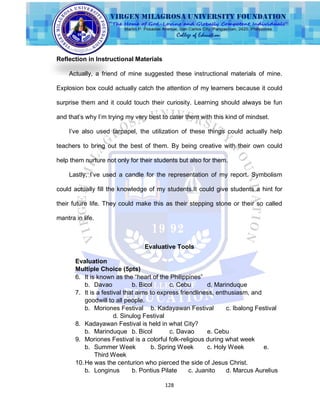 128
Reflection in Instructional Materials
Actually, a friend of mine suggested these instructional materials of mine.
Explosion box could actually catch the attention of my learners because it could
surprise them and it could touch their curiosity. Learning should always be fun
and that‟s why I‟m trying my very best to cater them with this kind of mindset.
I‟ve also used tarpapel, the utilization of these things could actually help
teachers to bring out the best of them. By being creative with their own could
help them nurture not only for their students but also for them.
Lastly, I‟ve used a candle for the representation of my report. Symbolism
could actually fill the knowledge of my students.It could give students a hint for
their future life. They could make this as their stepping stone or their so called
mantra in life.
Evaluative Tools
Evaluation
Multiple Choice (5pts)
6. It is known as the “heart of the Philippines”
b. Davao b. Bicol c. Cebu d. Marinduque
7. It is a festival that aims to express friendliness, enthusiasm, and
goodwill to all people.
b. Moriones Festival b. Kadayawan Festival c. Ibalong Festival
d. Sinulog Festival
8. Kadayawan Festival is held in what City?
b. Marinduque b. Bicol c. Davao e. Cebu
9. Moriones Festival is a colorful folk-religious during what week
b. Summer Week b. Spring Week c. Holy Week e.
Third Week
10.He was the centurion who pierced the side of Jesus Christ.
b. Longinus b. Pontius Pilate c. Juanito d. Marcus Aurelius
 