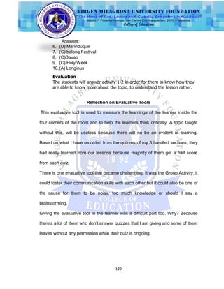 129
Answers:
6. (D) Marinduque
7. (C)Ibalong Festival
8. (C)Davao
9. (C) Holy Week
10.(A) Longinus
Evaluation
The students will answer activity 1-2 in order for them to know how they
are able to know more about the topic, to understand the lesson rather.
Reflection on Evaluative Tools
This evaluative tool is used to measure the learnings of the learner inside the
four corners of the room and to help the learners think critically. A topic taught
without this, will be useless because there will no be an evident of learning.
Based on what I have recorded from the quizzes of my 3 handled sections, they
had really learned from our lessons because majority of them got a half score
from each quiz.
There is one evaluative tool that became challenging. It was the Group Activity, it
could foster their communication skills with each other but it could also be one of
the cause for them to be noisy, too much knowledge or should I say a
brainstorming.
Giving the evaluative tool to the learner was a difficult part too. Why? Because
there‟s a lot of them who don‟t answer quizzes that I am giving and some of them
leaves without any permission while their quiz is ongoing.
 
